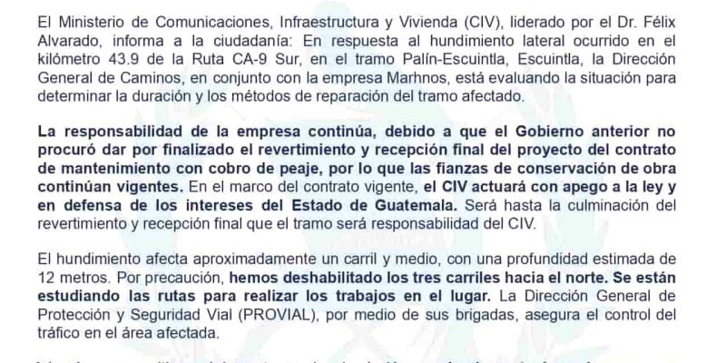 El Ministerio de Comunicaciones, Infraestructura y Vivienda (CIV), liderado por el Dr. Félix Alvarado, informa a la ciudadanía: En respuesta al hundimiento lateral ocurrido en el kilómetro 43.9 de la Ruta CA-9 Sur, en el tramo Palín-Escuintla, Escuintla, la Dirección General de Caminos, en conjunto con la empresa Marhnos, está evaluando la situación para determinar la duración y los métodos de reparación del tramo afectado.