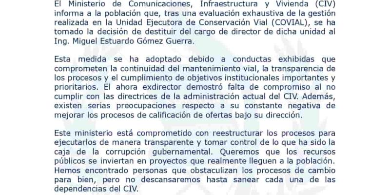El Ministerio de Comunicaciones, Infraestructura y Vivienda (CIV) informa a la población que, tras una evaluación exhaustiva de la gestión realizada en la Unidad Ejecutora de Conservación Vial (COVIAL), se ha tomado la decisión de destituir del cargo de director de dicha unidad al Ing. Miguel Estuardo Gómez Guerra.